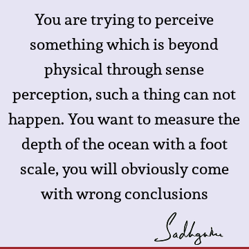 You are trying to perceive something which is beyond physical through sense perception, such a thing can not happen. You want to measure the depth of the ocean