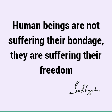 Human beings are not suffering their bondage, they are suffering their