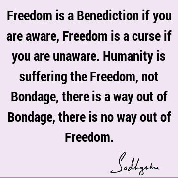 Freedom is a Benediction if you are aware, Freedom is a curse if you are unaware. Humanity is suffering the Freedom, not Bondage, there is a way out of Bondage,