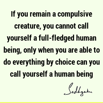 you are able to do everything by choice can you call yourself a human being : Freedom, Wisdom, being human, choice Quote