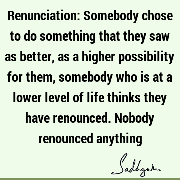 Renunciation: Somebody chose to do something that they saw as better, as a higher possibility for them, somebody who is at a lower level of life thinks they