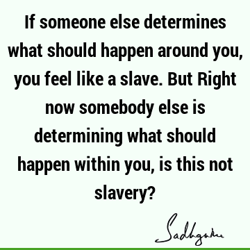 If someone else determines what should happen around you, you feel like a slave. But Right now somebody else is determining what should happen within you, is