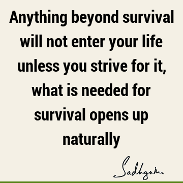 Anything beyond survival will not enter your life unless you strive for it, what is needed for survival opens up