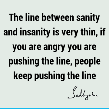 The line between sanity and insanity is very thin, if you are angry you are pushing the line, people keep pushing the