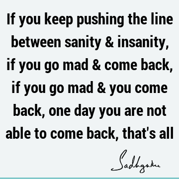 If you keep pushing the line between sanity & insanity, if you go mad & come back, if you go mad & you come back, one day you are not able to come back, that