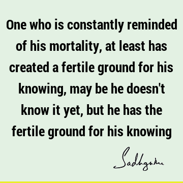 One who is constantly reminded of his mortality, at least has created a fertile ground for his knowing, may be he doesn