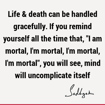 Life & death can be handled gracefully. If you remind yourself all the time that, "I am mortal, I
