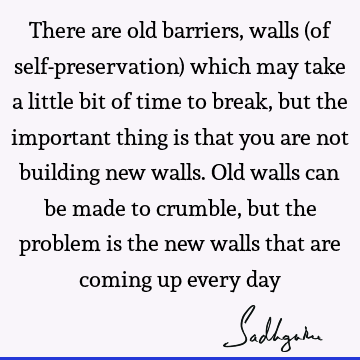 There are old barriers, walls (of self-preservation) which may take a little bit of time to break, but the important thing is that you are not building new