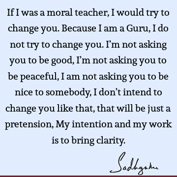 If I was a moral teacher, I would try to change you. Because I am a Guru, I do not try to change you. I’m not asking you to be good, I’m not asking you to be