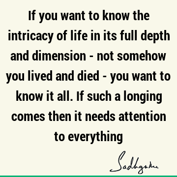 If you want to know the intricacy of life in its full depth and dimension - not somehow you lived and died - you want to know it all. If such a longing comes