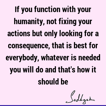 If you function with your humanity, not fixing your actions but only looking for a consequence, that is best for everybody, whatever is needed you will do and