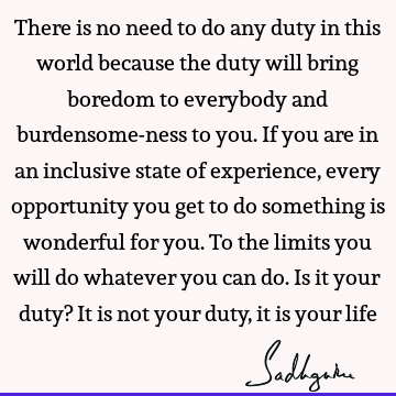 There is no need to do any duty in this world because the duty will bring boredom to everybody and burdensome-ness to you. If you are in an inclusive state of