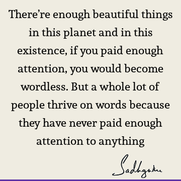 There’re enough beautiful things in this planet and in this existence, if you paid enough attention, you would become wordless. But a whole lot of people