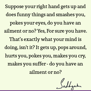 Suppose your right hand gets up and does funny things and smashes you, pokes your eyes , do you have an ailment or no? Yes, For sure you have. That’s exactly