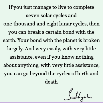 If you just manage to live to complete seven solar cycles and one-thousand-and-eight lunar cycles, then you can break a certain bond with the earth. Your bond