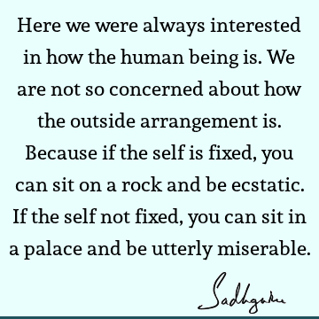 Here we were always interested in how the human being is. We are not so concerned about how the outside arrangement is. Because if the self is fixed, you can