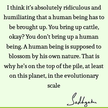 I think it’s absolutely ridiculous and humiliating that a human being has to be brought up. You bring up cattle, okay? You don’t bring up a human being. A