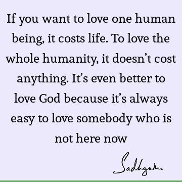 If you want to love one human being, it costs life. To love the whole humanity, it doesn’t cost anything. It’s even better to love God because it’s always easy