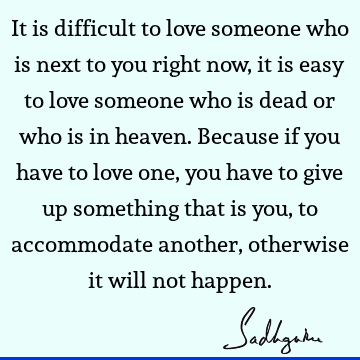 It is difficult to love someone who is next to you right now, it is easy to love someone who is dead or who is in heaven. Because if you have to love one, you