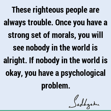 These righteous people are always trouble. Once you have a strong set of morals, you will see nobody in the world is alright. If nobody in the world is okay,