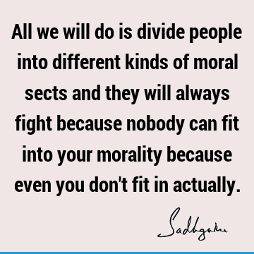 All we will do is divide people into different kinds of moral sects and they will always fight because nobody can fit into your morality because even you don
