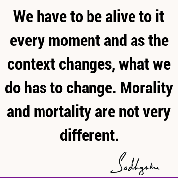 We have to be alive to it every moment and as the context changes, what we do has to change. Morality and mortality are not very