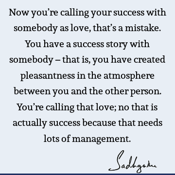 Now you’re calling your success with somebody as love, that’s a mistake. You have a success story with somebody – that is, you have created pleasantness in the