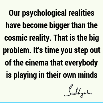 Our psychological realities have become bigger than the cosmic reality. That is the big problem. It
