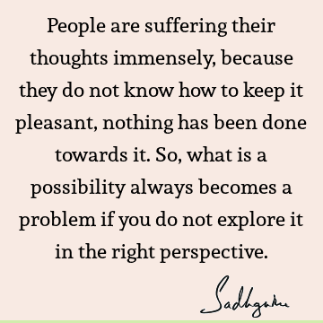 People are suffering their thoughts immensely, because they do not know how to keep it pleasant, nothing has been done towards it. So, what is a possibility