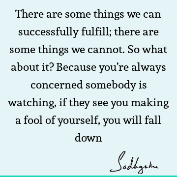 There are some things we can successfully fulfill; there are some things we cannot. So what about it? Because you’re always concerned somebody is watching, if