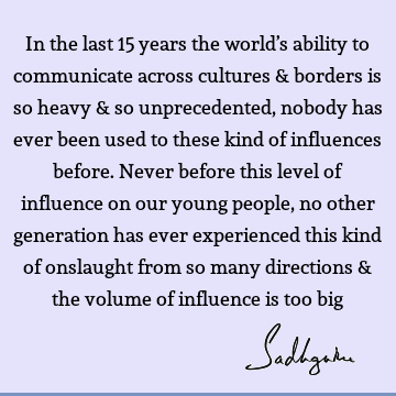 In the last 15 years the world’s ability to communicate across cultures & borders is so heavy & so unprecedented, nobody has ever been used to these kind of