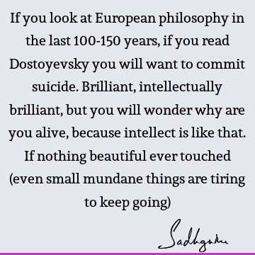 If you look at European philosophy in the last 100-150 years, if you read Dostoyevsky you will want to commit suicide. Brilliant, intellectually brilliant, but