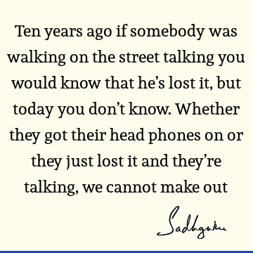 Ten years ago if somebody was walking on the street talking you would know that he’s lost it, but today you don’t know. Whether they got their head phones on