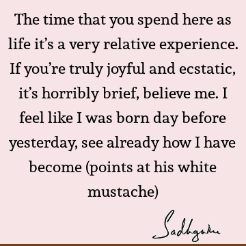 The time that you spend here as life it’s a very relative experience. If you’re truly joyful and ecstatic, it’s horribly brief, believe me. I feel like I was