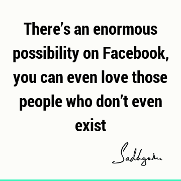 There’s an enormous possibility on Facebook, you can even love those people who don’t even