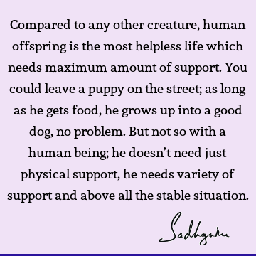 Compared to any other creature, human offspring is the most helpless life which needs maximum amount of support. You could leave a puppy on the street; as long