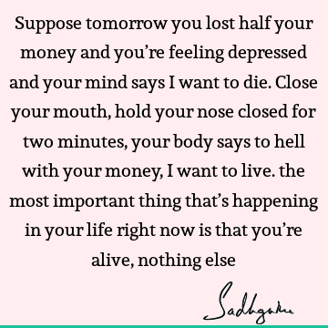 Suppose tomorrow you lost half your money and you’re feeling depressed and your mind says I want to die. Close your mouth, hold your nose closed for two