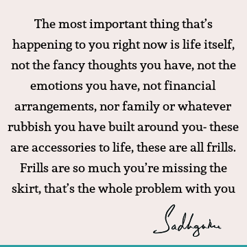 The most important thing that’s happening to you right now is life itself, not the fancy thoughts you have, not the emotions you have, not financial