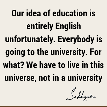 Our idea of education is entirely English unfortunately. Everybody is going to the university. For what? We have to live in this universe, not in a