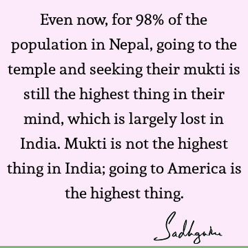 Even now, for 98% of the population in Nepal, going to the temple and seeking their mukti is still the highest thing in their mind, which is largely lost in I