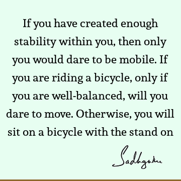 If you have created enough stability within you, then only you would dare to be mobile.  If you are riding a bicycle, only if you are well-balanced, will you