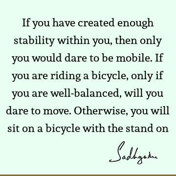If you have created enough stability within you, then only you would dare to be mobile. If you are riding a bicycle, only if you are well-balanced, will you