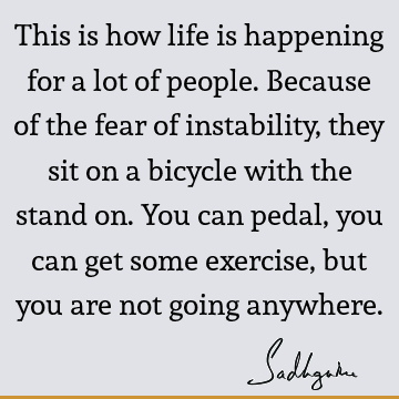 This is how life is happening for a lot of people. Because of the fear of instability, they sit on a bicycle with the stand on. You can pedal, you can get some