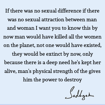 If there was no sexual difference if there was no sexual attraction between man and woman I want you to know this by now man would have killed all the women on