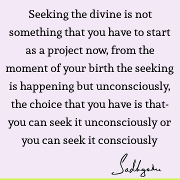 Seeking the divine is not something that you have to start as a project now, from the moment of your birth the seeking is happening but unconsciously, the