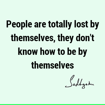People are totally lost by themselves, they don