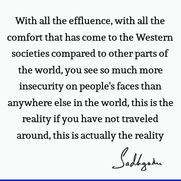 With all the effluence, with all the comfort that has come to the Western societies compared to other parts of the world, you see so much more insecurity on