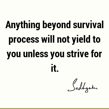Anything beyond survival process will not yield to you unless you strive for