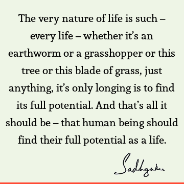 The very nature of life is such – every life – whether it’s an earthworm or a grasshopper or this tree or this blade of grass, just anything, it’s only longing