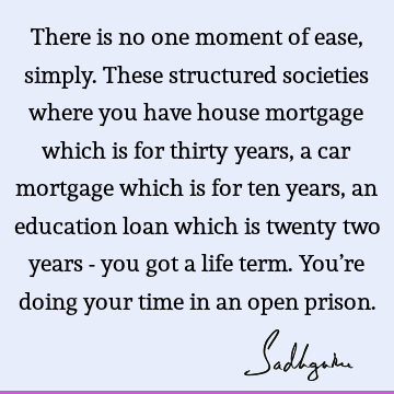 There is no one moment of ease, simply. These structured societies where you have house mortgage which is for thirty years, a car mortgage which is for ten